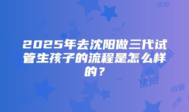 2025年去沈阳做三代试管生孩子的流程是怎么样的？