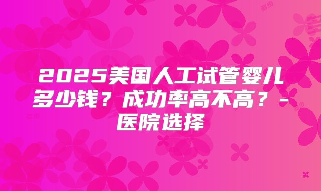 2025美国人工试管婴儿多少钱？成功率高不高？-医院选择