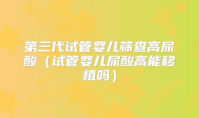第三代试管婴儿筛查高尿酸(试管婴儿尿酸高能移植吗)