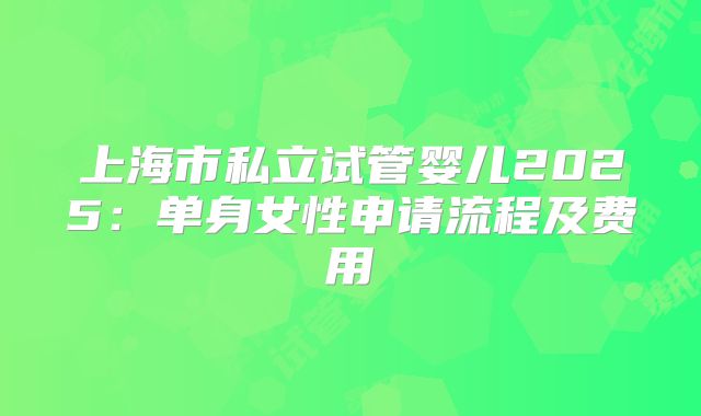 上海市私立试管婴儿2025:单身女性申请流程及费用