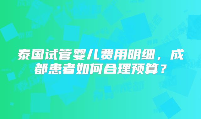 泰国试管婴儿费用明细,成都患者如何合理预算?
