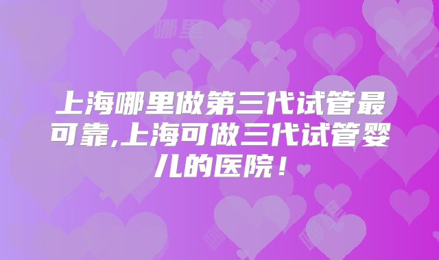 上海哪里做第三代试管最可靠,上海可做三代试管婴儿的医院！
