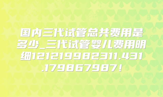 国内三代试管总共费用是多少_三代试管婴儿费用明细121219982311.431.179867987！