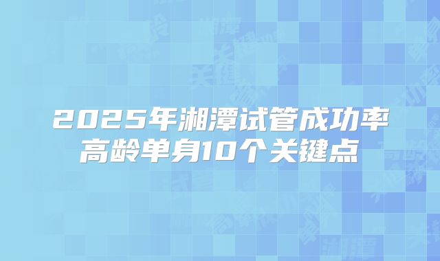 2025年湘潭试管成功率高龄单身10个关键点