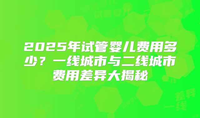 2025年试管婴儿费用多少?一线城市与二线城市费用差异大揭秘