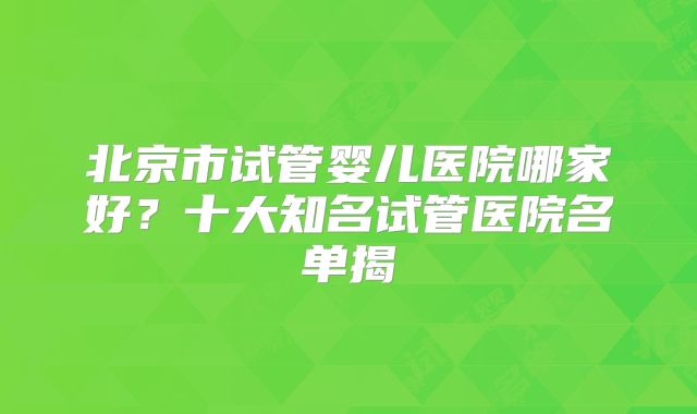 北京市试管婴儿医院哪家好？十大知名试管医院名单揭