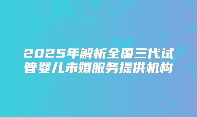 2025年解析全国三代试管婴儿未婚服务提供机构