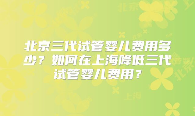 北京三代试管婴儿费用多少?如何在上海降低三代试管婴儿费用?