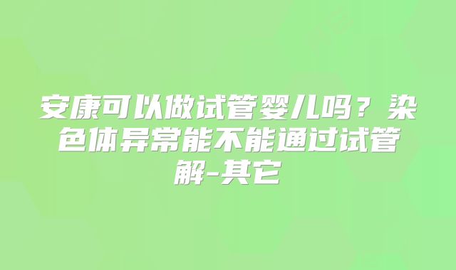 安康可以做试管婴儿吗？染色体异常能不能通过试管解-其它