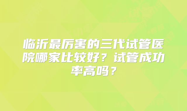 临沂最厉害的三代试管医院哪家比较好?试管成功率高吗?