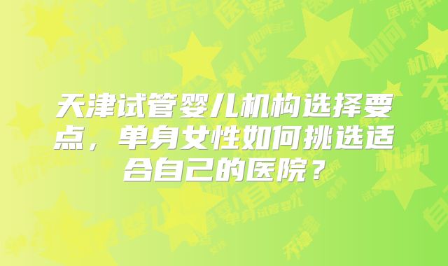 天津试管婴儿机构选择要点,单身女性如何挑选适合自己的医院?