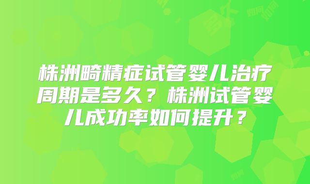 株洲畸精症试管婴儿治疗周期是多久?株洲试管婴儿成功率如何提升?