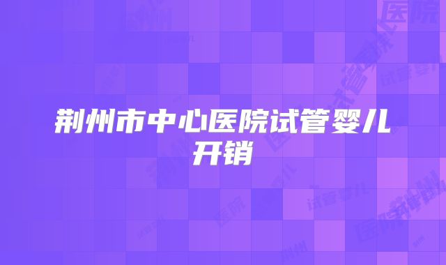 荆州市中心医院试管婴儿开销