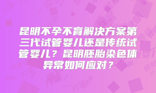 昆明不孕不育解决方案第三代试管婴儿还是传统试管婴儿？昆明胚胎染色体异常如何应对？