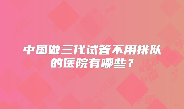 中国做三代试管不用排队的医院有哪些？