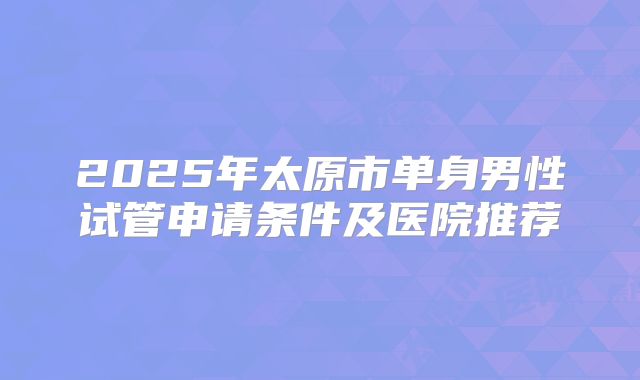 2025年太原市单身男性试管申请条件及医院推荐