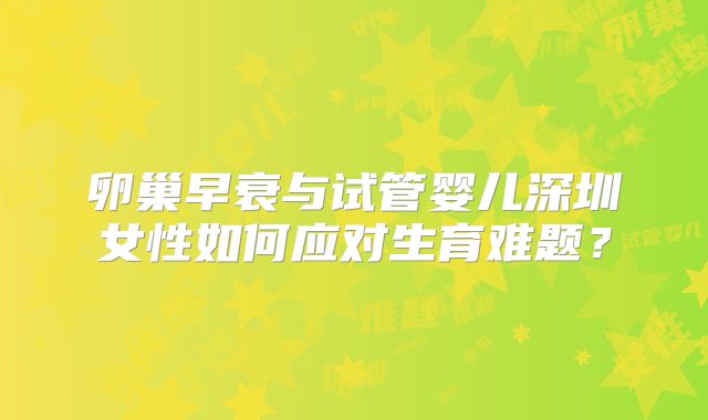 卵巢早衰与试管婴儿深圳女性如何应对生育难题?