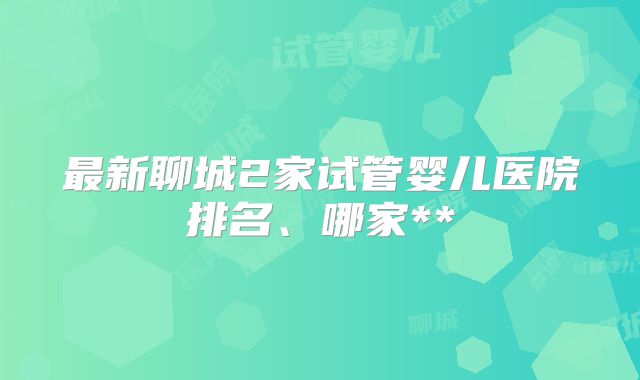 最新聊城2家试管婴儿医院排名、哪家**