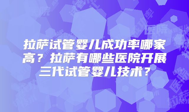 拉萨试管婴儿成功率哪家高?拉萨有哪些医院开展三代试管婴儿技术?