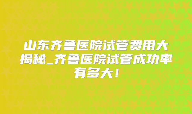 山东齐鲁医院试管费用大揭秘_齐鲁医院试管成功率有多大！