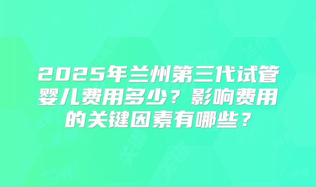 2025年兰州第三代试管婴儿费用多少?影响费用的关键因素有哪些?