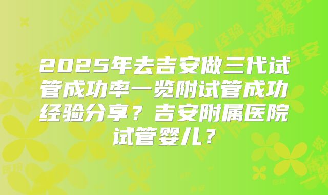2025年去吉安做三代试管成功率一览附试管成功经验分享?吉安附属医院试管婴儿?