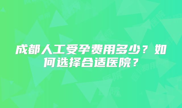 成都人工受孕费用多少?如何选择合适医院?