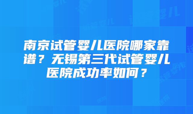 南京试管婴儿医院哪家靠谱？无锡第三代试管婴儿医院成功率如何？