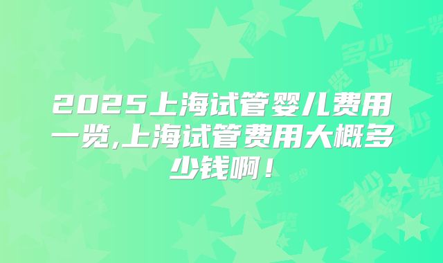 2025上海试管婴儿费用一览,上海试管费用大概多少钱啊！