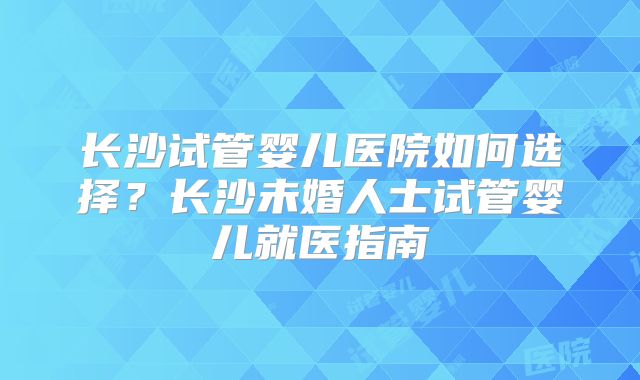 长沙试管婴儿医院如何选择?长沙未婚人士试管婴儿就医指南