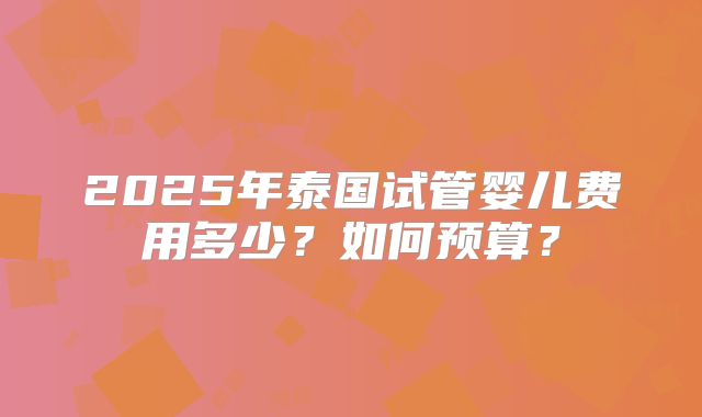 2025年泰国试管婴儿费用多少?如何预算?