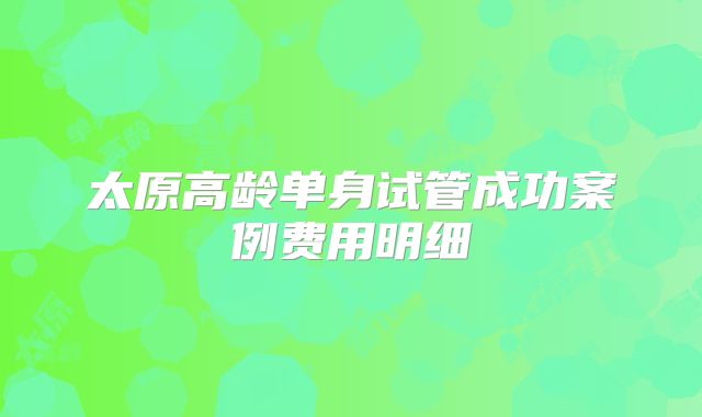 太原高龄单身试管成功案例费用明细