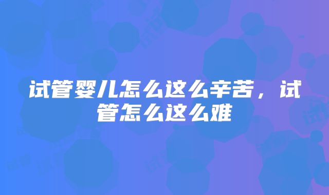 试管婴儿怎么这么辛苦,试管怎么这么难