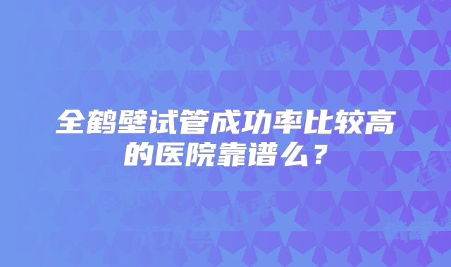 全鹤壁试管成功率比较高的医院靠谱么?
