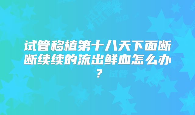 试管移植第十八天下面断断续续的流出鲜血怎么办？