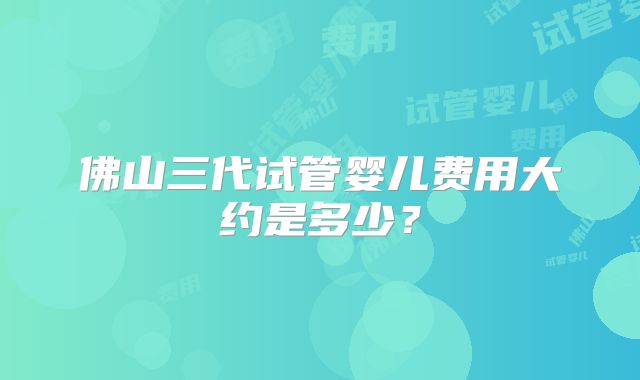 佛山三代试管婴儿费用大约是多少?