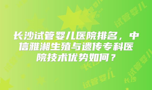 长沙试管婴儿医院排名,中信雅湘生殖与遗传专科医院技术优势如何?