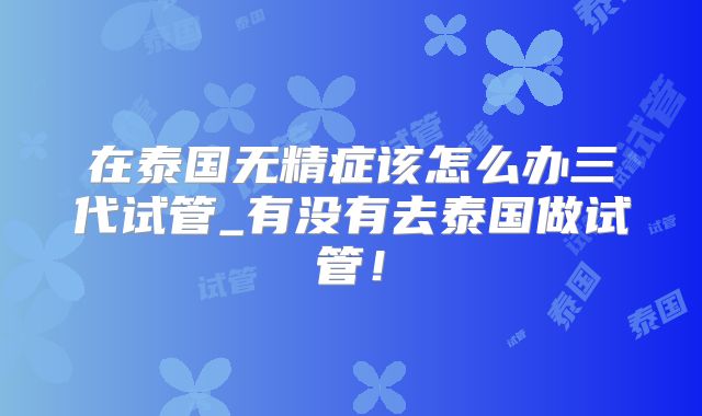 在泰国无精症该怎么办三代试管_有没有去泰国做试管！