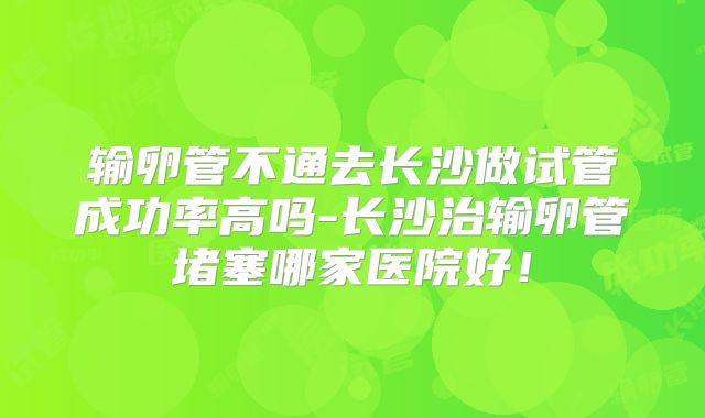 输卵管不通去长沙做试管成功率高吗-长沙治输卵管堵塞哪家医院好!