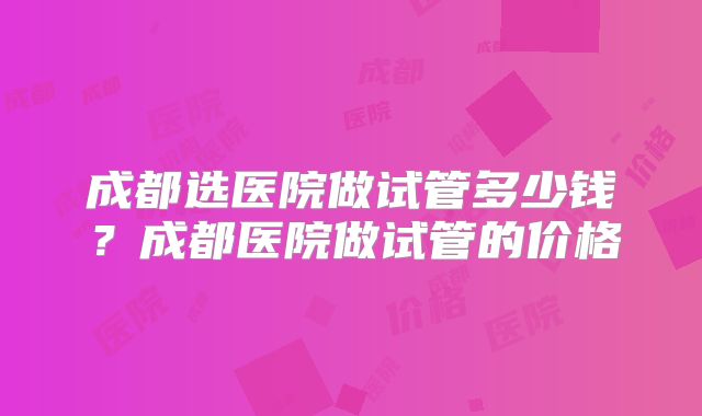 成都选医院做试管多少钱?成都医院做试管的价格