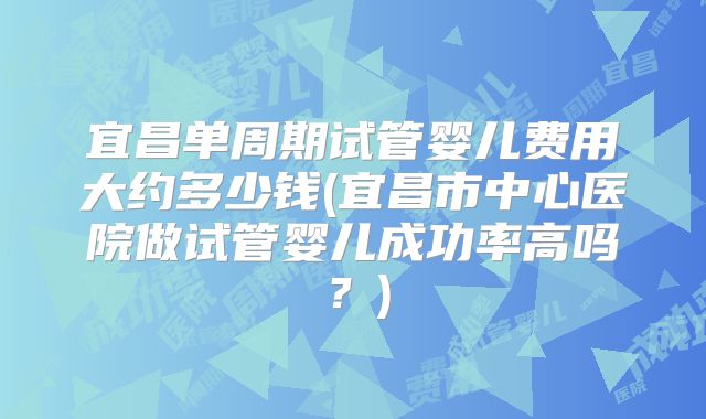 宜昌单周期试管婴儿费用大约多少钱(宜昌市中心医院做试管婴儿成功率高吗?)