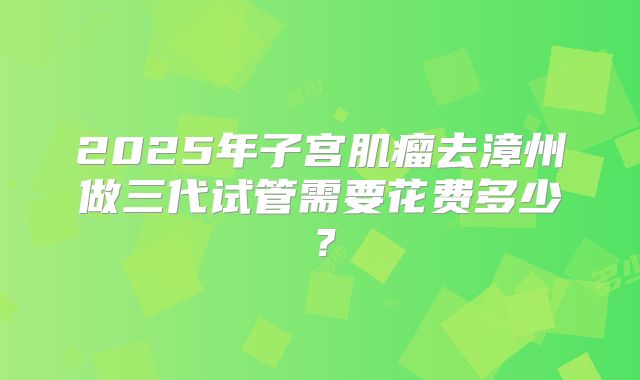 2025年子宫肌瘤去漳州做三代试管需要花费多少？