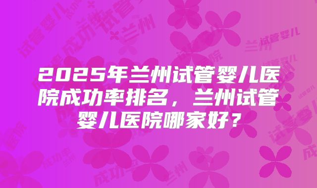 2025年兰州试管婴儿医院成功率排名,兰州试管婴儿医院哪家好?