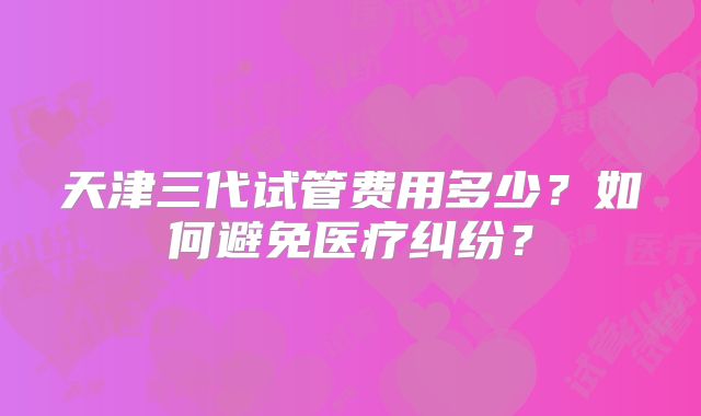天津三代试管费用多少?如何避免医疗纠纷?