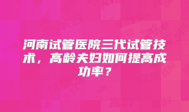 河南试管医院三代试管技术，高龄夫妇如何提高成功率？