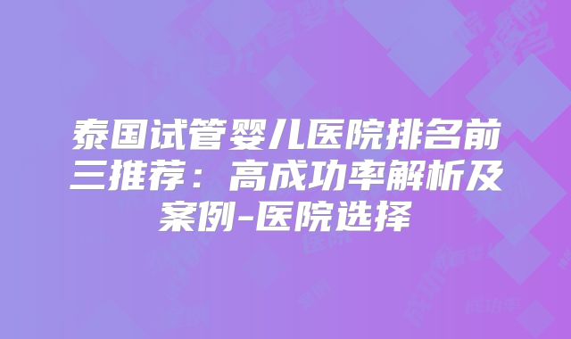 泰国试管婴儿医院排名前三推荐:高成功率解析及案例-医院选择