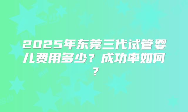 2025年东莞三代试管婴儿费用多少？成功率如何？