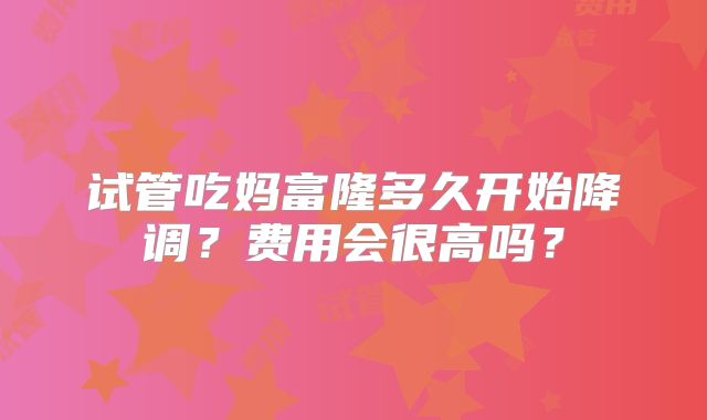 试管吃妈富隆多久开始降调？费用会很高吗？