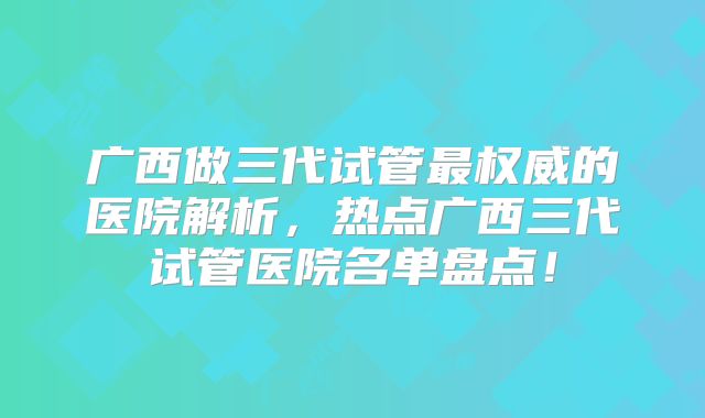 广西做三代试管最权威的医院解析，热点广西三代试管医院名单盘点！