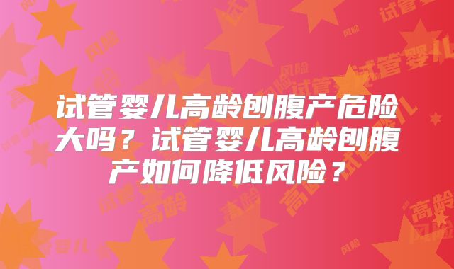 试管婴儿高龄刨腹产危险大吗?试管婴儿高龄刨腹产如何降低风险?
